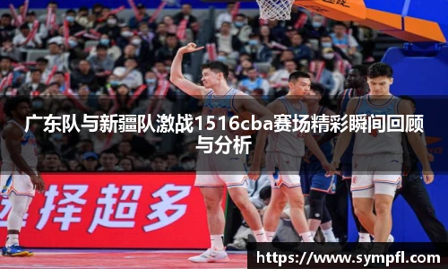 广东队与新疆队激战1516cba赛场精彩瞬间回顾与分析